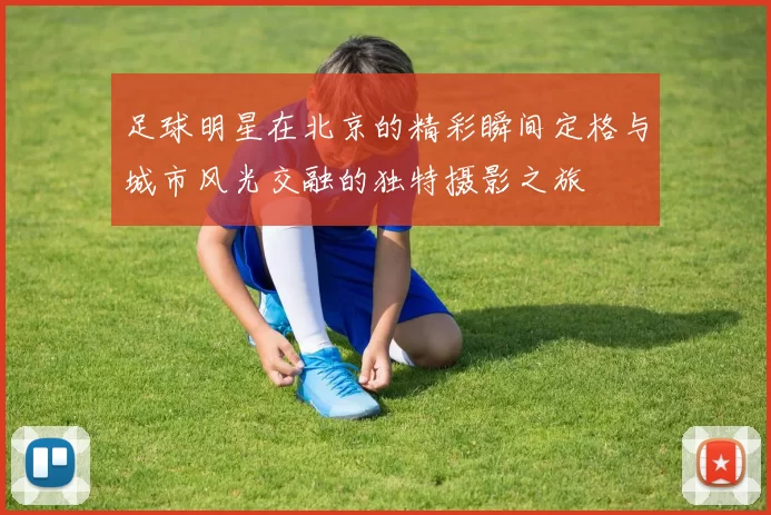 足球明星在北京的精彩瞬间定格与城市风光交融的独特摄影之旅
