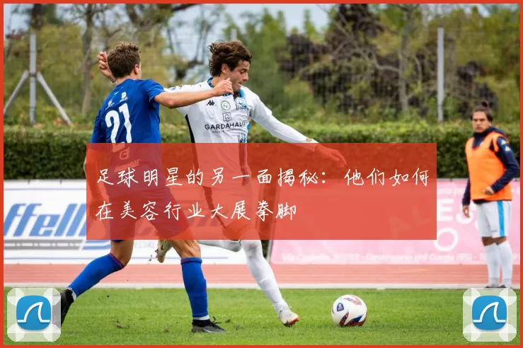足球明星的另一面揭秘：他们如何在美容行业大展拳脚