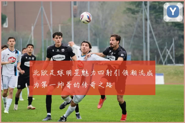 北欧足球明星魅力四射引领潮流成为第一帅哥的传奇之路