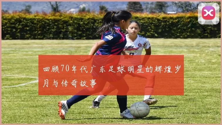 回顾70年代广东足球明星的辉煌岁月与传奇故事