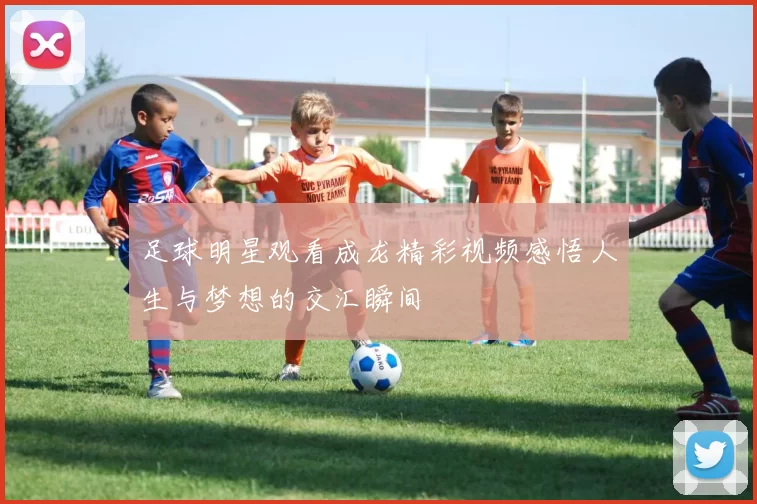 足球明星观看成龙精彩视频感悟人生与梦想的交汇瞬间