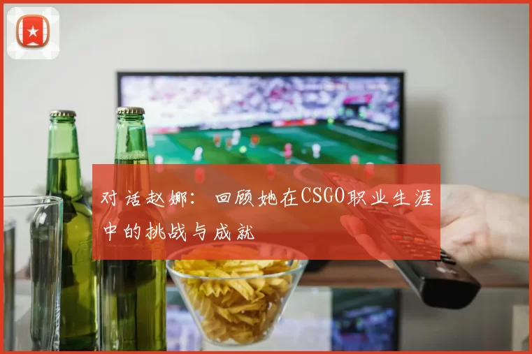 对话赵娜：回顾她在CSGO职业生涯中的挑战与成就
