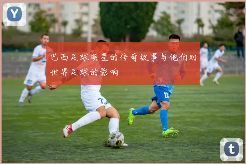 巴西足球明星的传奇故事与他们对世界足球的影响