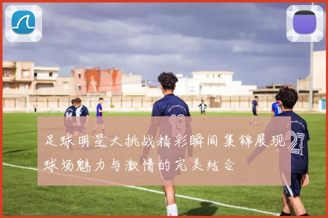 足球明星大挑战精彩瞬间集锦展现球场魅力与激情的完美结合