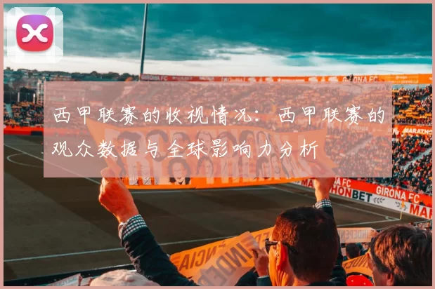 西甲联赛的收视情况：西甲联赛的观众数据与全球影响力分析