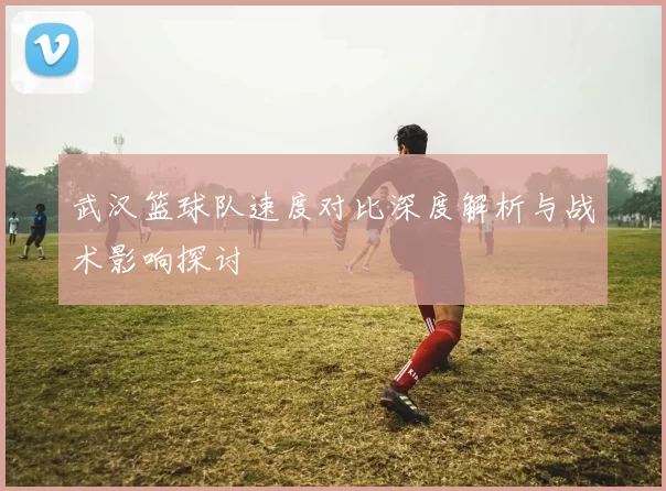 武汉篮球队速度对比深度解析与战术影响探讨
