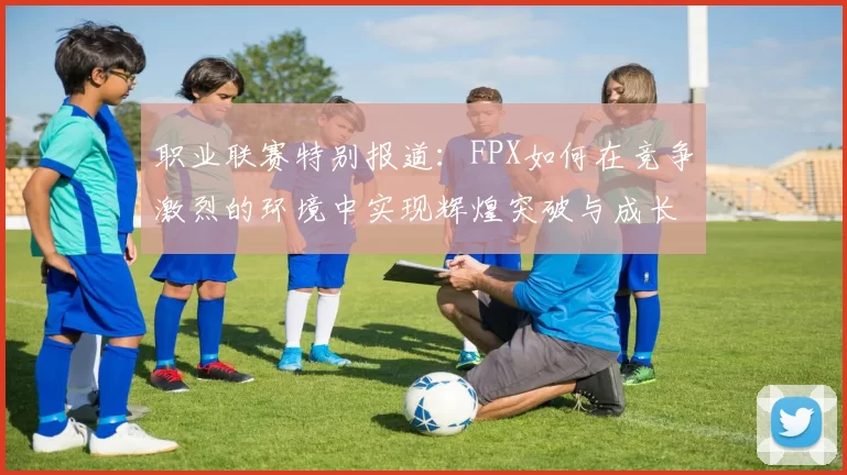 职业联赛特别报道：FPX如何在竞争激烈的环境中实现辉煌突破与成长