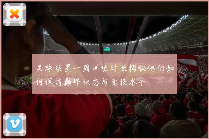 足球明星一周训练时长揭秘他们如何保持巅峰状态与竞技水平