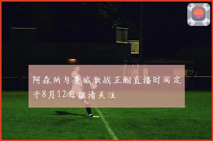 阿森纳与曼城激战正酣直播时间定于8月12日敬请关注