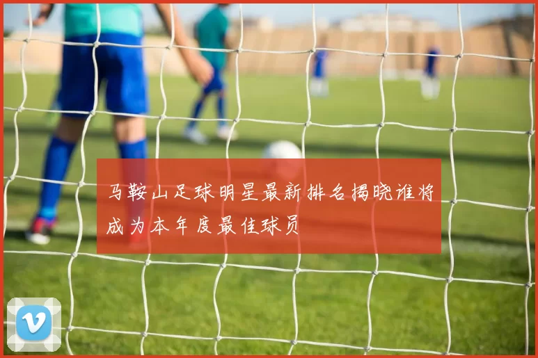 马鞍山足球明星最新排名揭晓谁将成为本年度最佳球员