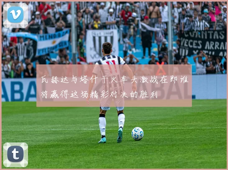 瓦赫达与塔什干火车头激战在即谁将赢得这场精彩对决的胜利