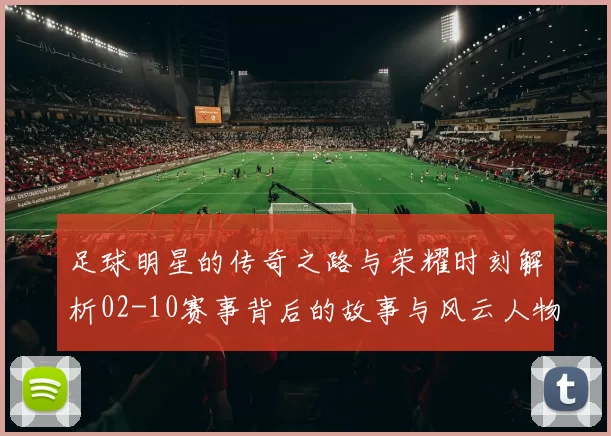 足球明星的传奇之路与荣耀时刻解析02-10赛事背后的故事与风云人物