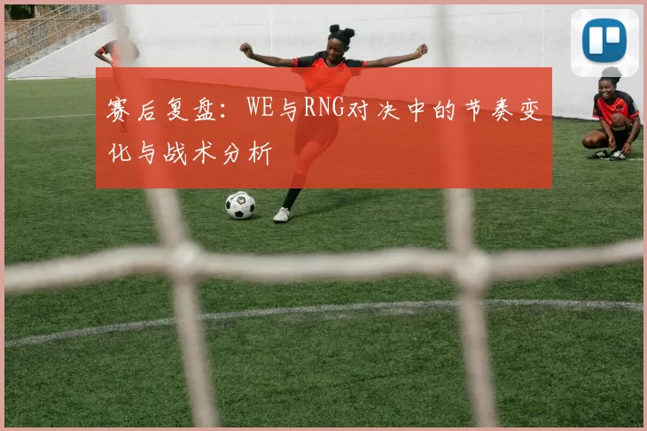 赛后复盘：WE与RNG对决中的节奏变化与战术分析