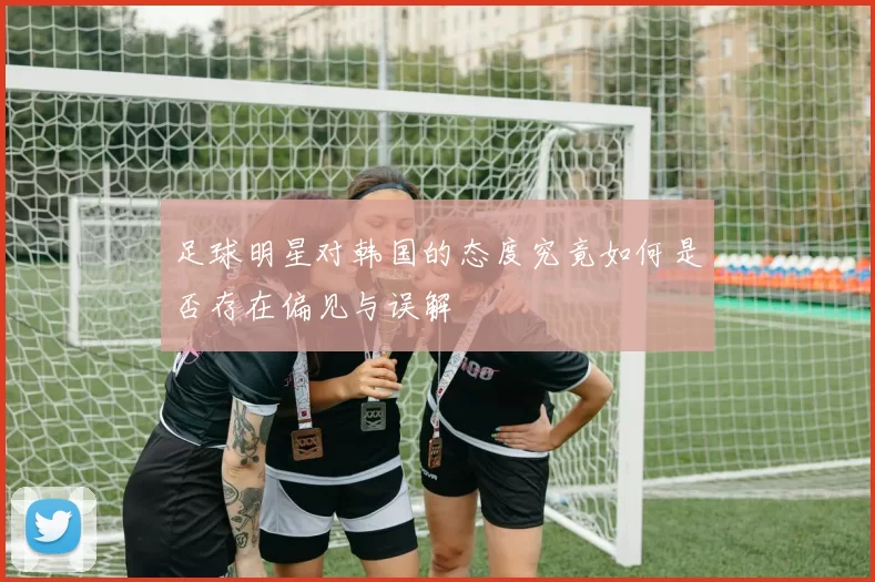 足球明星对韩国的态度究竟如何是否存在偏见与误解