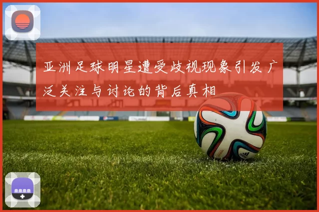 亚洲足球明星遭受歧视现象引发广泛关注与讨论的背后真相