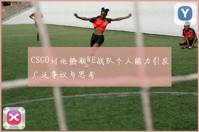 CSGO讨论热潮WE战队个人能力引发广泛争议与思考