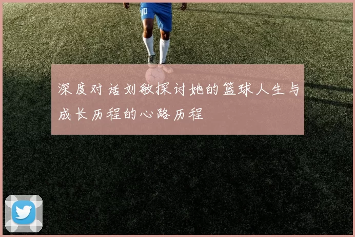 深度对话刘敏探讨她的篮球人生与成长历程的心路历程