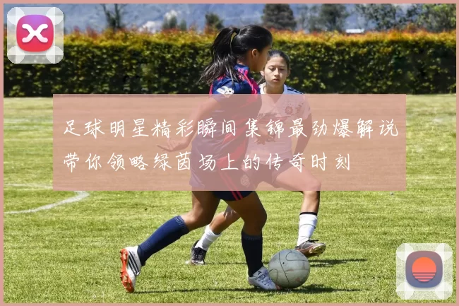 足球明星精彩瞬间集锦最劲爆解说带你领略绿茵场上的传奇时刻