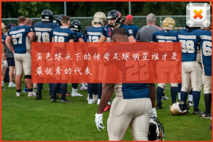 黄色球衣下的传奇足球明星谁才是最优秀的代表