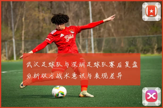 武汉足球队与深圳足球队赛后复盘分析双方战术意识与表现差异