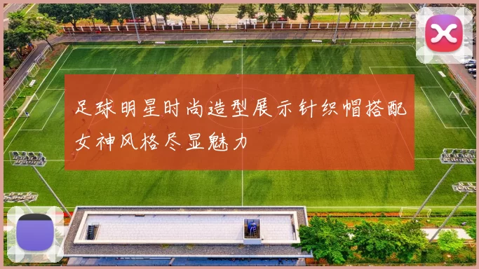 足球明星时尚造型展示针织帽搭配女神风格尽显魅力