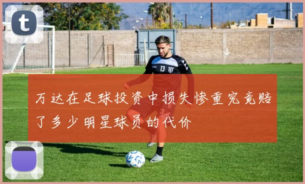 万达在足球投资中损失惨重究竟赔了多少明星球员的代价