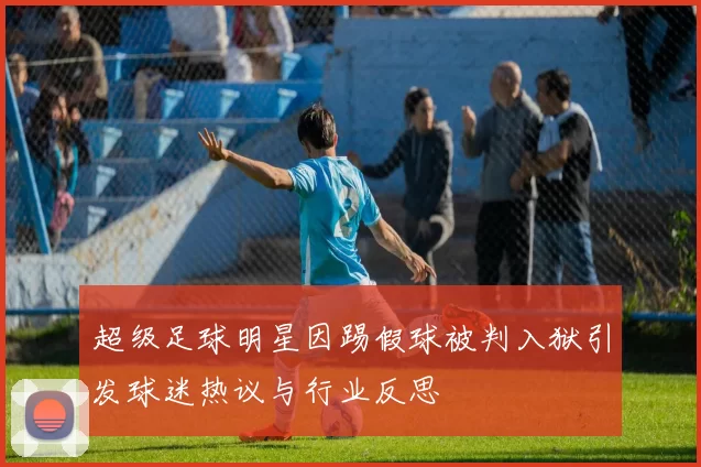 超级足球明星因踢假球被判入狱引发球迷热议与行业反思