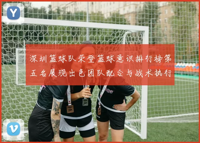 深圳篮球队荣登篮球意识排行榜第五名展现出色团队配合与战术执行能力