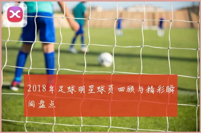 2018年足球明星球员回顾与精彩瞬间盘点
