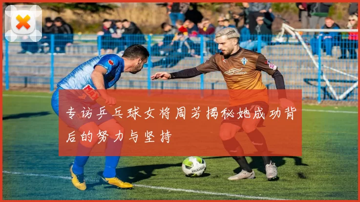 专访乒乓球女将周芳揭秘她成功背后的努力与坚持