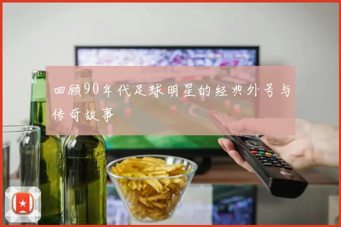 回顾90年代足球明星的经典外号与传奇故事