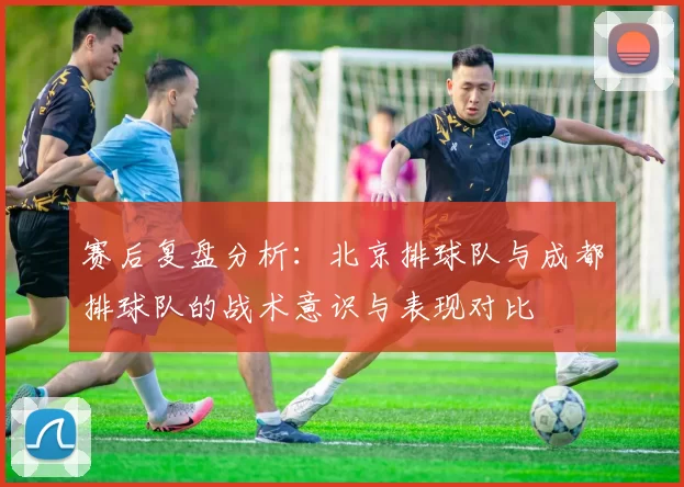 赛后复盘分析：北京排球队与成都排球队的战术意识与表现对比