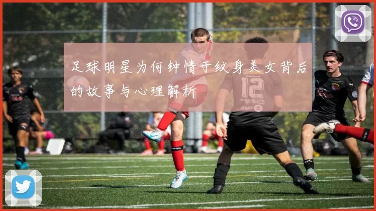 足球明星为何钟情于纹身美女背后的故事与心理解析