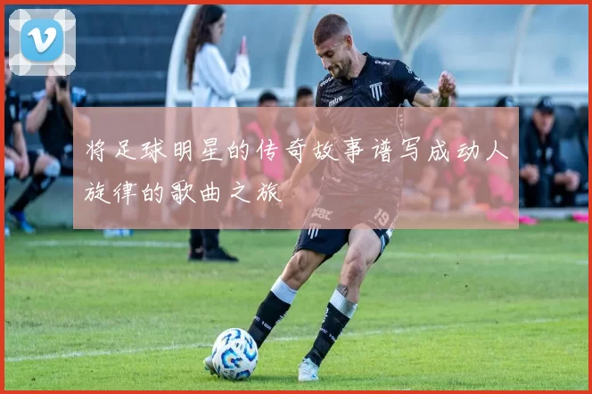 将足球明星的传奇故事谱写成动人旋律的歌曲之旅