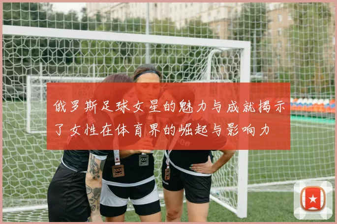 俄罗斯足球女星的魅力与成就揭示了女性在体育界的崛起与影响力