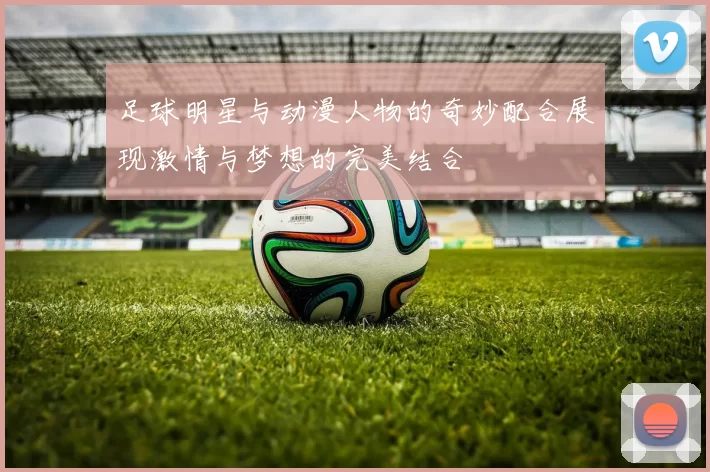 足球明星与动漫人物的奇妙配合展现激情与梦想的完美结合