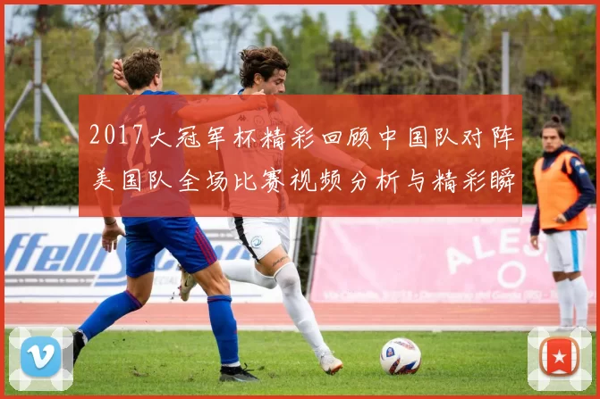 2017大冠军杯精彩回顾中国队对阵美国队全场比赛视频分析与精彩瞬间分享
