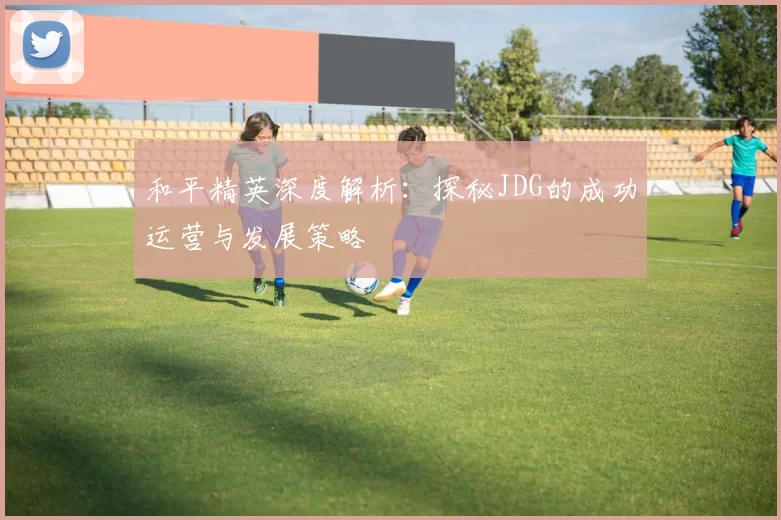 和平精英深度解析：探秘JDG的成功运营与发展策略