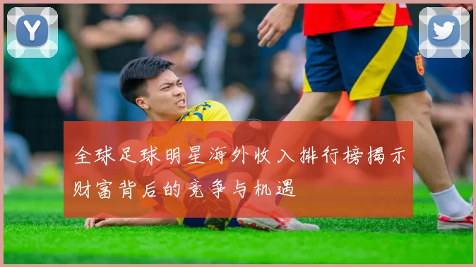 全球足球明星海外收入排行榜揭示财富背后的竞争与机遇