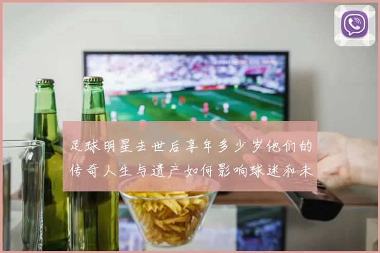 足球明星去世后享年多少岁他们的传奇人生与遗产如何影响球迷和未来球员