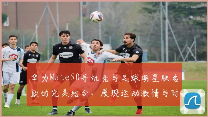 华为Mate50手机壳与足球明星联名款的完美结合，展现运动激情与时尚风格