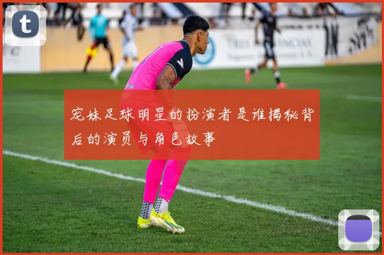 宠妹足球明星的扮演者是谁揭秘背后的演员与角色故事