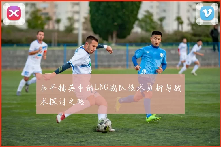 和平精英中的LNG战队技术分析与战术探讨之路
