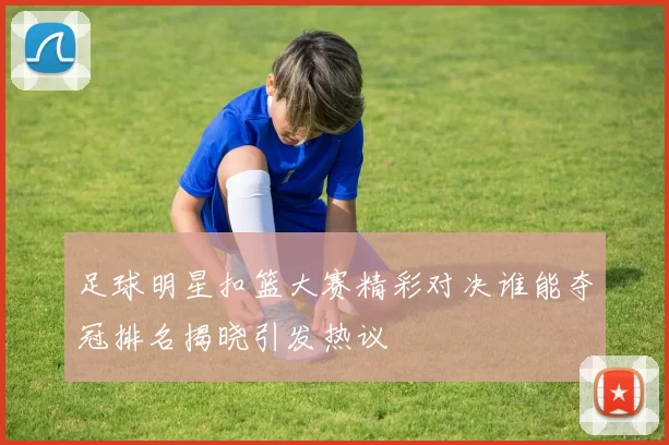 足球明星扣篮大赛精彩对决谁能夺冠排名揭晓引发热议