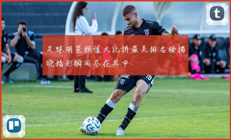 足球明星颜值大比拼最美排名榜揭晓精彩瞬间尽在其中