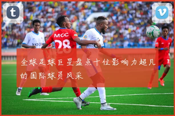 全球足球巨星盘点十位影响力超凡的国际球员风采