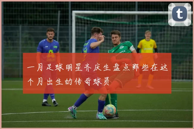 一月足球明星齐庆生盘点那些在这个月出生的传奇球员