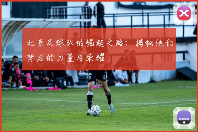 北京足球队的崛起之路：揭秘他们背后的力量与荣耀