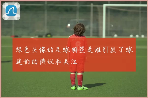 绿色头像的足球明星是谁引发了球迷们的热议和关注