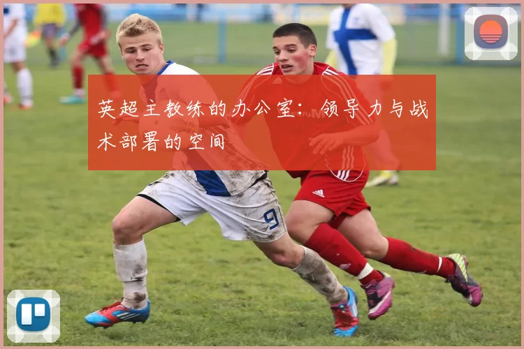 英超主教练的办公室：领导力与战术部署的空间
